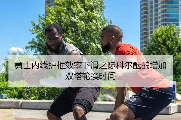 勇士内线护框效率下滑之际科尔酝酿增加双塔轮换时间